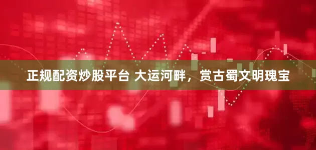 正规配资炒股平台 大运河畔，赏古蜀文明瑰宝