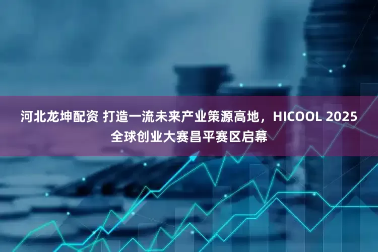 河北龙坤配资 打造一流未来产业策源高地，HICOOL 2025全球创业大赛昌平赛区启幕