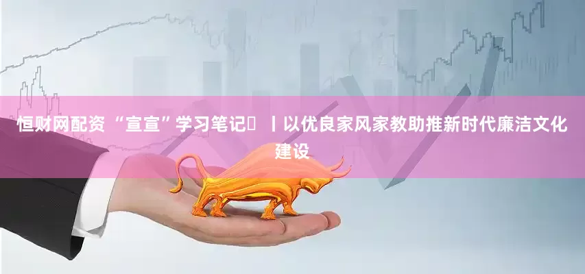 恒财网配资 “宣宣”学习笔记㉞丨以优良家风家教助推新时代廉洁文化建设