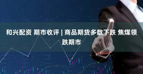 和兴配资 期市收评 | 商品期货多数下跌 焦煤领跌期市