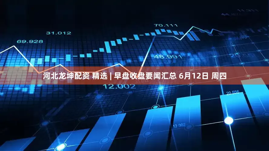 河北龙坤配资 精选 | 早盘收盘要闻汇总 6月12日 周四