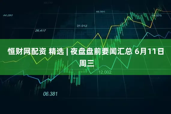 恒财网配资 精选 | 夜盘盘前要闻汇总 6月11日 周三