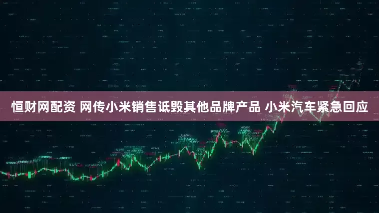 恒财网配资 网传小米销售诋毁其他品牌产品 小米汽车紧急回应