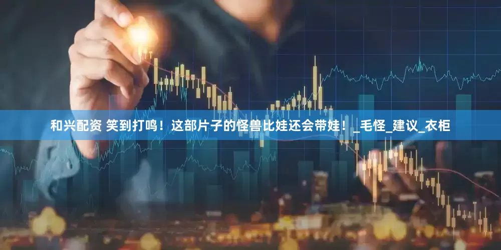 和兴配资 笑到打鸣！这部片子的怪兽比娃还会带娃！_毛怪_建议_衣柜