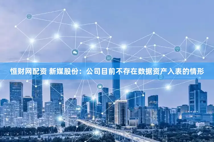恒财网配资 新媒股份：公司目前不存在数据资产入表的情形