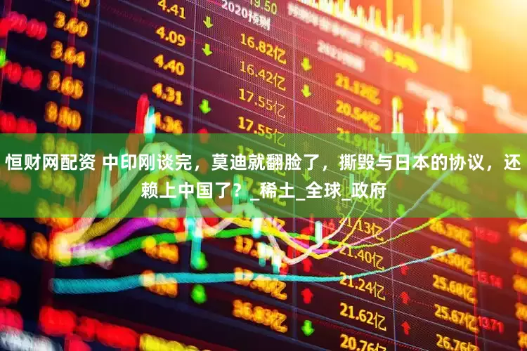 恒财网配资 中印刚谈完，莫迪就翻脸了，撕毁与日本的协议，还赖上中国了？_稀土_全球_政府