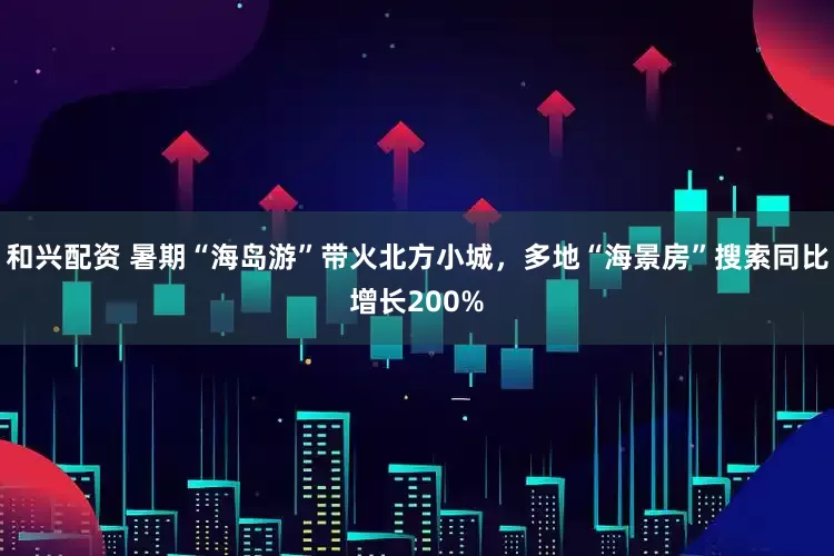 和兴配资 暑期“海岛游”带火北方小城,多地“海景房”搜索同比增长200%