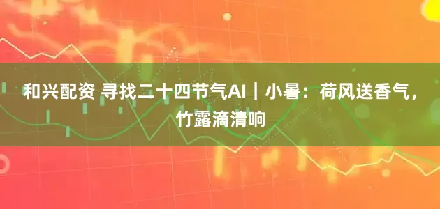 和兴配资 寻找二十四节气AI｜小暑：荷风送香气，竹露滴清响