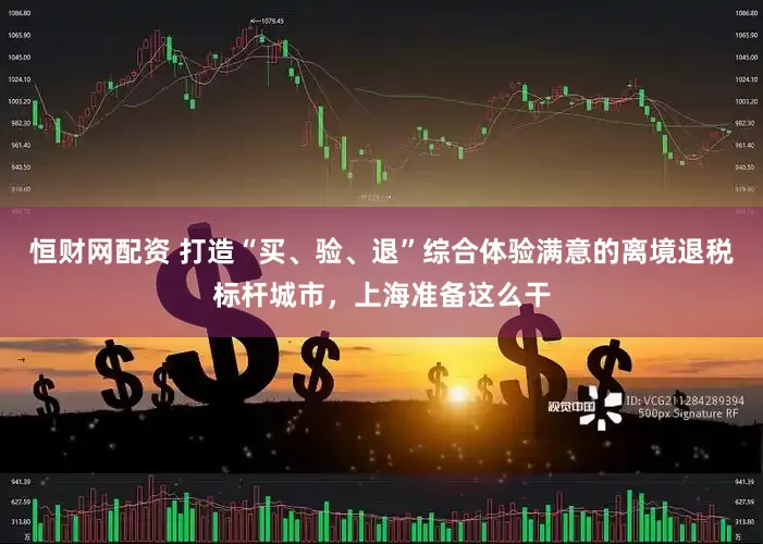 恒财网配资 打造“买、验、退”综合体验满意的离境退税标杆城市，上海准备这么干