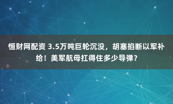 恒财网配资 3.5万吨巨轮沉没，胡塞掐断以军补给！美军航母扛得住多少导弹？