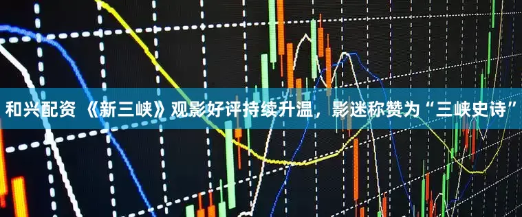 和兴配资 《新三峡》观影好评持续升温，影迷称赞为“三峡史诗”