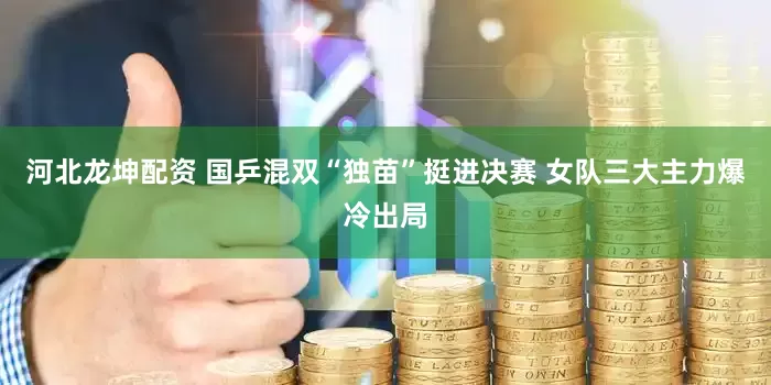 河北龙坤配资 国乒混双“独苗”挺进决赛 女队三大主力爆冷出局