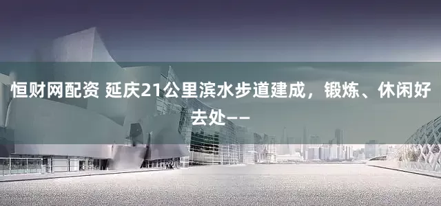 恒财网配资 延庆21公里滨水步道建成，锻炼、休闲好去处——