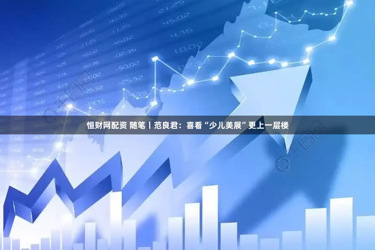 恒财网配资 随笔丨范良君：喜看“少儿美展”更上一层楼