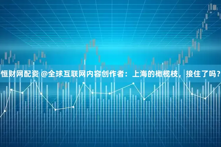 恒财网配资 @全球互联网内容创作者：上海的橄榄枝，接住了吗？