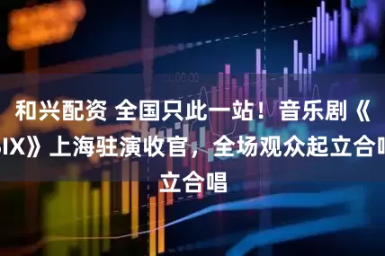 和兴配资 全国只此一站！音乐剧《SIX》上海驻演收官，全场观众起立合唱