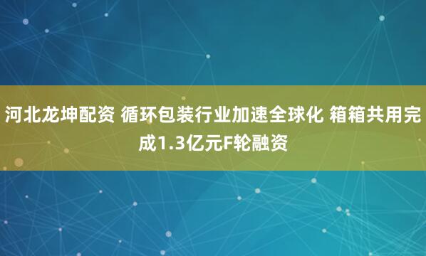 河北龙坤配资 循环包装行业加速全球化 箱箱共用完成1.3亿元F轮融资