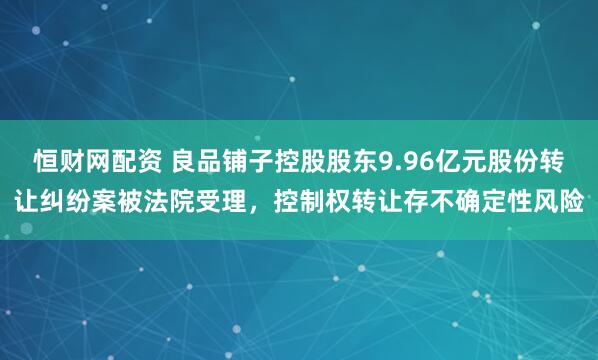 恒财网配资 良品铺子控股股东9.96亿元股份转让纠纷案被法院受理，控制权转让存不确定性风险
