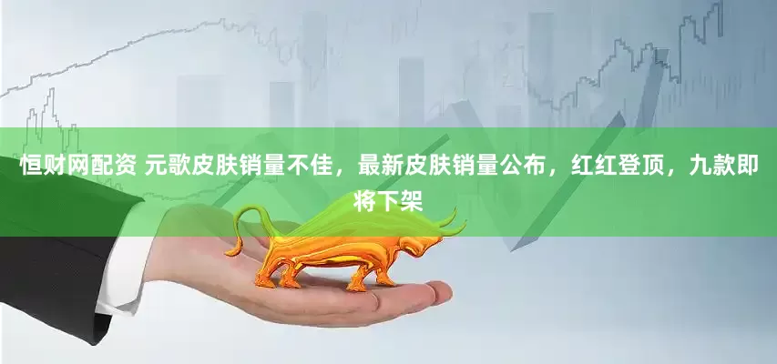恒财网配资 元歌皮肤销量不佳，最新皮肤销量公布，红红登顶，九款即将下架