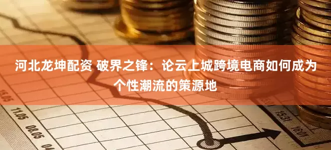 河北龙坤配资 破界之锋：论云上城跨境电商如何成为个性潮流的策源地