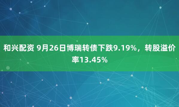 和兴配资 9月26日博瑞转债下跌9.19%，转股溢价率13.45%