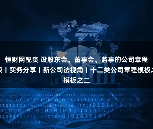 恒财网配资 设股东会、董事会、监事的公司章程模板丨实务分享丨新公司法视角丨十二类公司章程模板之二