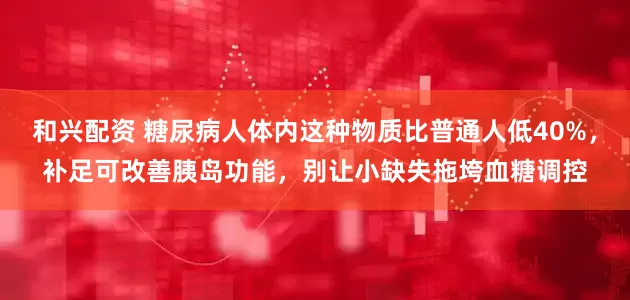和兴配资 糖尿病人体内这种物质比普通人低40%，补足可改善胰岛功能，别让小缺失拖垮血糖调控