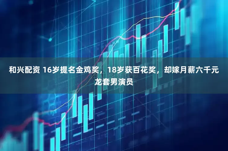 和兴配资 16岁提名金鸡奖，18岁获百花奖，却嫁月薪六千元龙套男演员