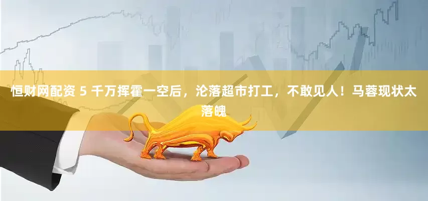 恒财网配资 5 千万挥霍一空后，沦落超市打工，不敢见人！马蓉现状太落魄